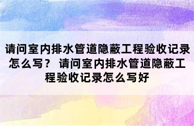 请问室内排水管道隐蔽工程验收记录怎么写？ 请问室内排水管道隐蔽工程验收记录怎么写好